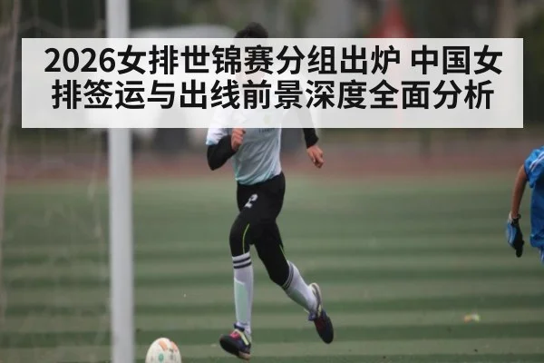 2026女排世锦赛分组出炉 中国女排签运与出线前景深度全面分析