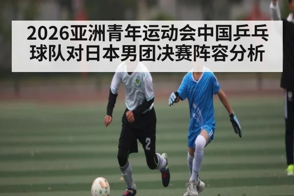 2026亚洲青年运动会中国乒乓球队对日本男团决赛阵容分析